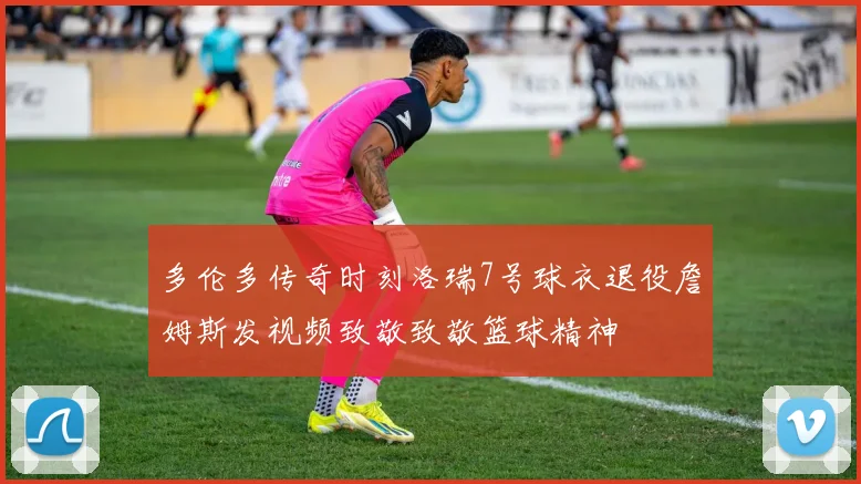 多伦多传奇时刻洛瑞7号球衣退役詹姆斯发视频致敬致敬篮球精神