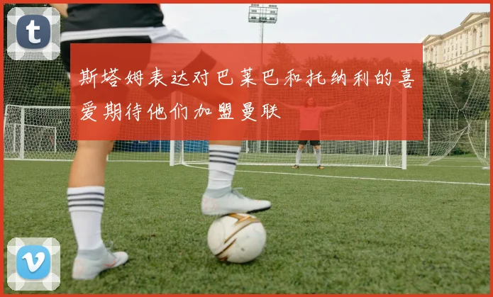 斯塔姆表达对巴莱巴和托纳利的喜爱期待他们加盟曼联