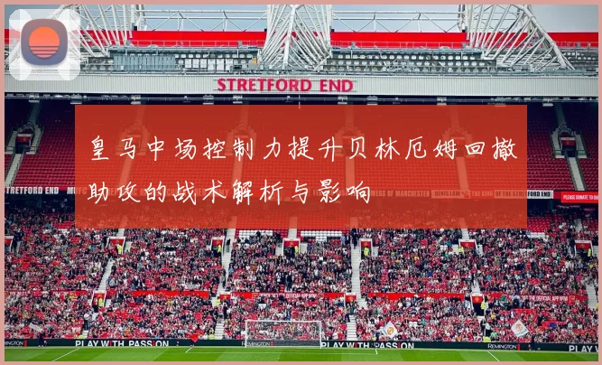 皇马中场控制力提升贝林厄姆回撤助攻的战术解析与影响