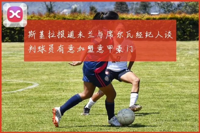 斯基拉报道米兰与席尔瓦经纪人谈判球员有意加盟意甲豪门
