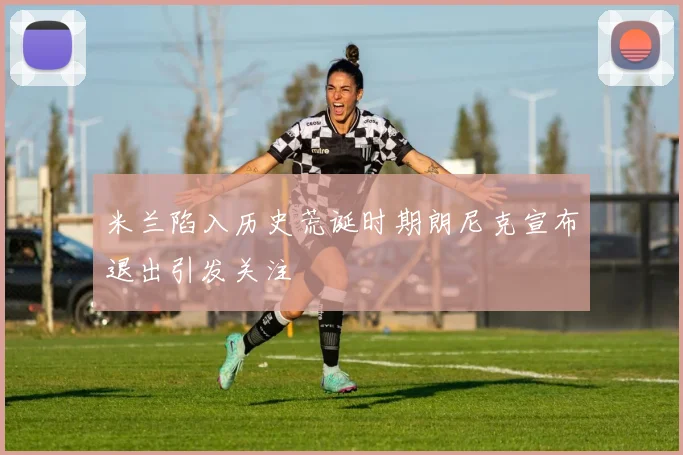米兰陷入历史荒诞时期朗尼克宣布退出引发关注