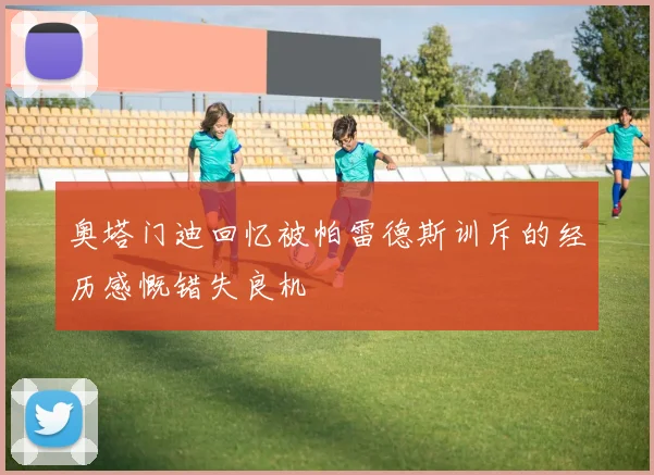 奥塔门迪回忆被帕雷德斯训斥的经历感慨错失良机
