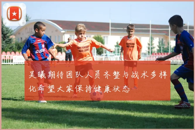 吴曦期待团队人员齐整与战术多样化希望大家保持健康状态
