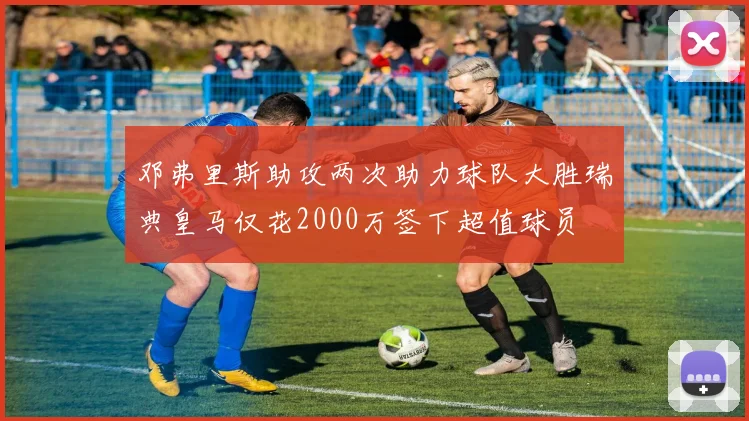 邓弗里斯助攻两次助力球队大胜瑞典皇马仅花2000万签下超值球员