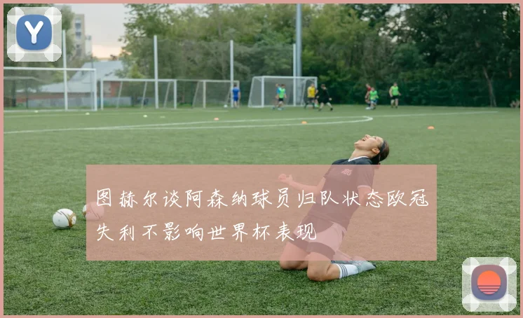 图赫尔谈阿森纳球员归队状态欧冠失利不影响世界杯表现
