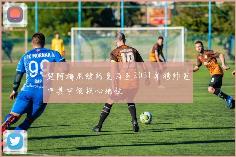 楚阿梅尼续约皇马至2031年穆帅重申其中场核心地位