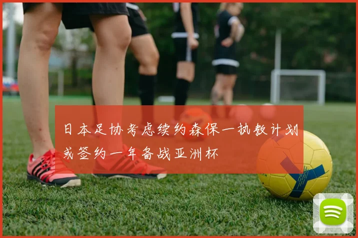 日本足协考虑续约森保一执教计划或签约一年备战亚洲杯