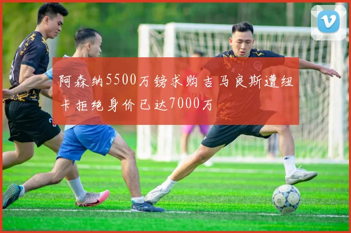 阿森纳5500万镑求购吉马良斯遭纽卡拒绝身价已达7000万