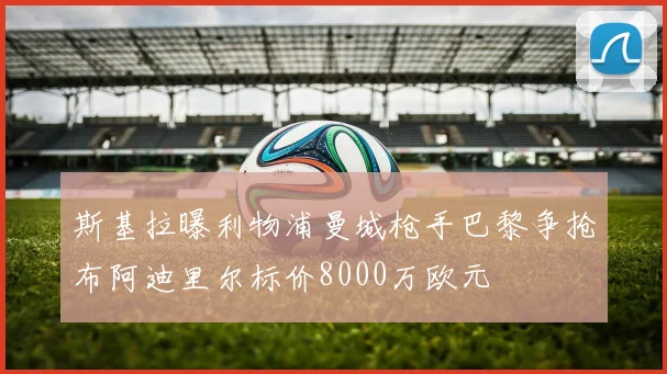 斯基拉曝利物浦曼城枪手巴黎争抢布阿迪里尔标价8000万欧元