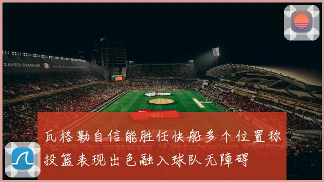 瓦格勒自信能胜任快船多个位置称投篮表现出色融入球队无障碍
