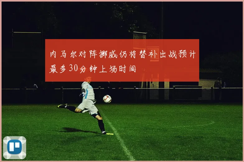 内马尔对阵挪威仍将替补出战预计最多30分钟上场时间