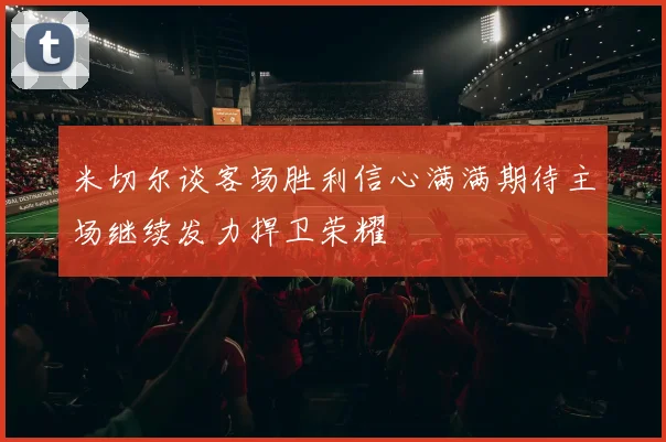 米切尔谈客场胜利信心满满期待主场继续发力捍卫荣耀