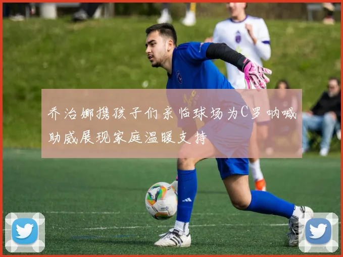 乔治娜携孩子们亲临球场为C罗呐喊助威展现家庭温暖支持