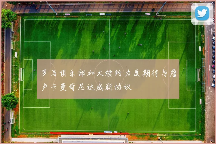 罗马俱乐部加大续约力度期待与詹卢卡曼奇尼达成新协议