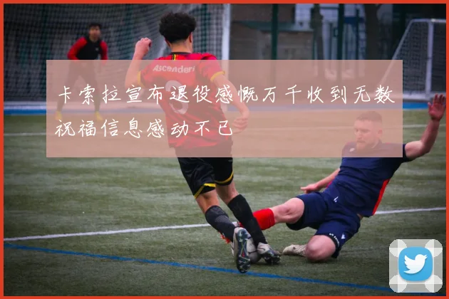 卡索拉宣布退役感慨万千收到无数祝福信息感动不已
