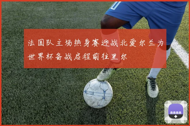 法国队主场热身赛迎战北爱尔兰为世界杯备战启程前往里尔