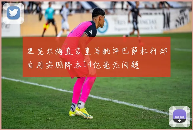 里克尔梅直言皇马批评巴萨杠杆却自用实现降本14亿毫无问题