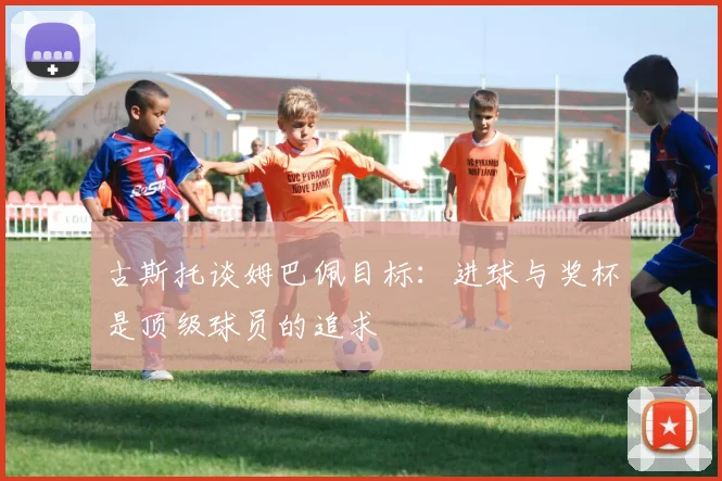 古斯托谈姆巴佩目标：进球与奖杯是顶级球员的追求