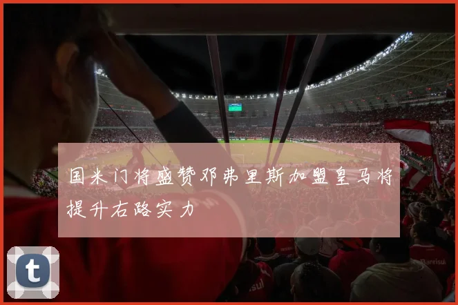 国米门将盛赞邓弗里斯加盟皇马将提升右路实力