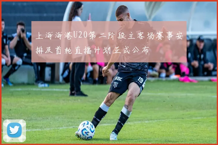 上海海港U20第二阶段主客场赛事安排及首轮直播计划正式公布