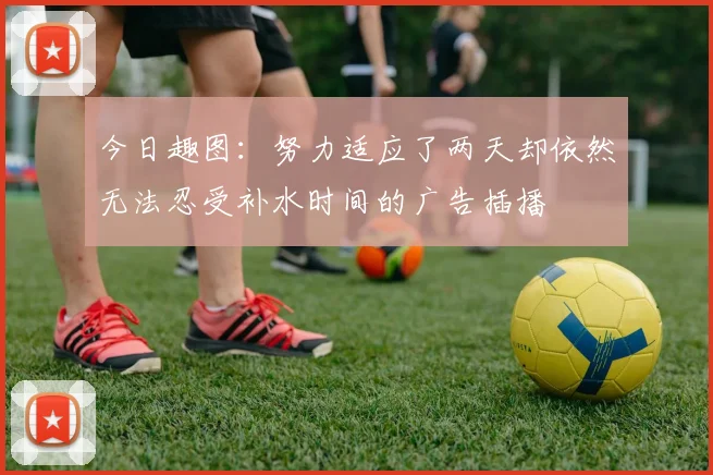 今日趣图：努力适应了两天却依然无法忍受补水时间的广告插播