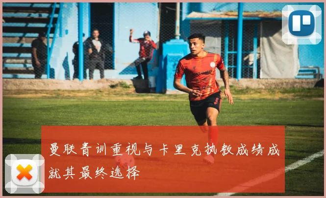 曼联青训重视与卡里克执教成绩成就其最终选择